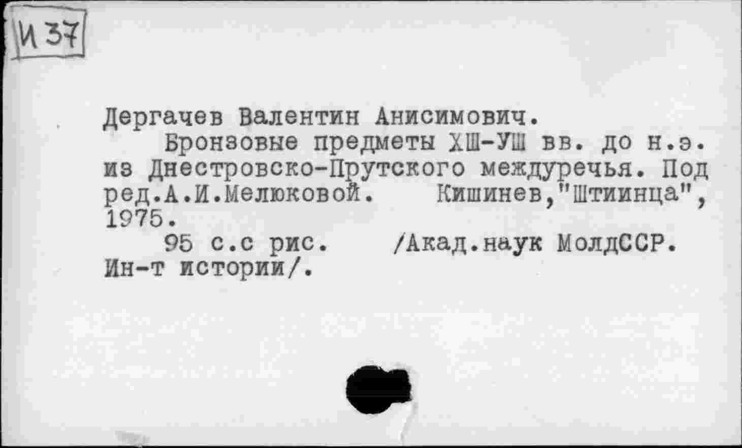 ﻿Дергачев Валентин Анисимович.
Бронзовые предметы XI-УШ вв. до н.э. из Днестровско-Прутского междуречья. Под ред.А.И.Мелюковой. Кишинев,"Штиинца", 1975.
95 с.с рис. /Акад.наук МолдССР. Ин-т истории/.